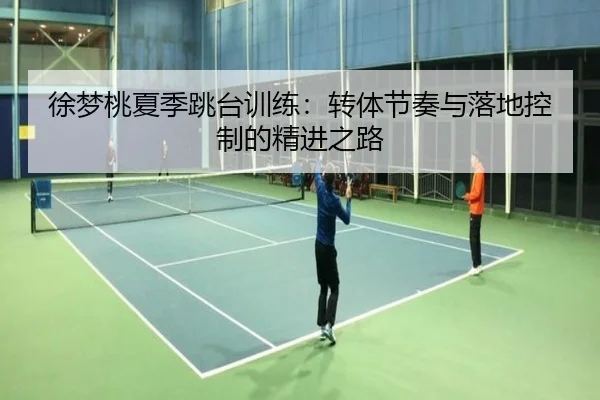 徐梦桃夏季跳台训练：转体节奏与落地控制的精进之路