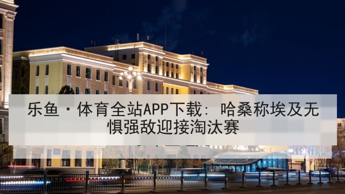 乐鱼·体育全站APP下载: 哈桑称埃及无惧强敌迎接淘汰赛