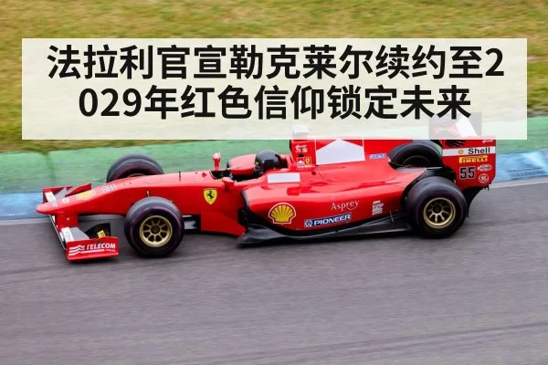 法拉利官宣勒克莱尔续约至2029年红色信仰锁定未来