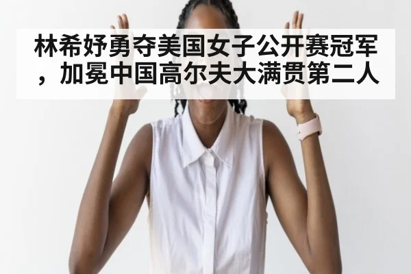 林希妤勇夺美国女子公开赛冠军,加冕中国高尔夫大满贯第二人